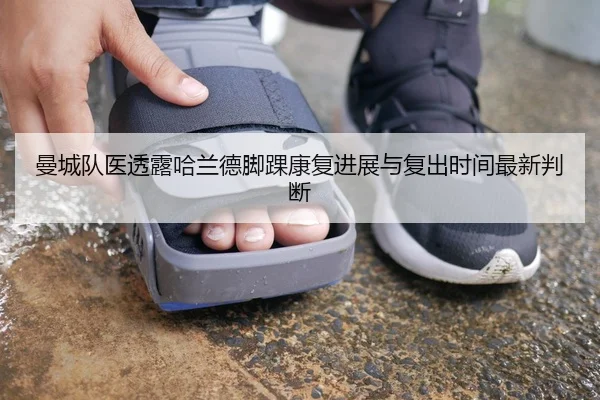 曼城队医透露哈兰德脚踝康复进展与复出时间最新判断