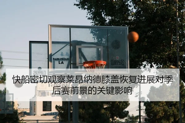 快船密切观察莱昂纳德膝盖恢复进展对季后赛前景的关键影响