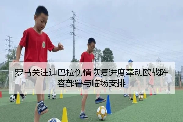 罗马关注迪巴拉伤情恢复进度牵动欧战阵容部署与临场安排