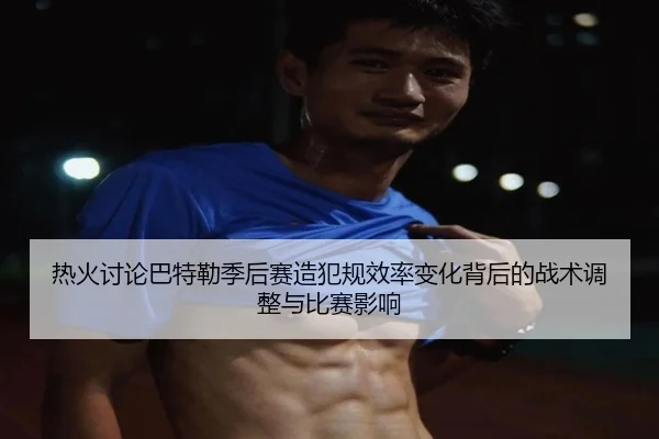 热火讨论巴特勒季后赛造犯规效率变化背后的战术调整与比赛影响