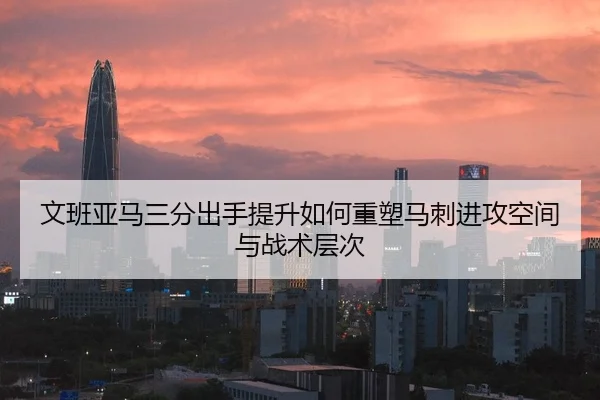 文班亚马三分出手提升如何重塑马刺进攻空间与战术层次